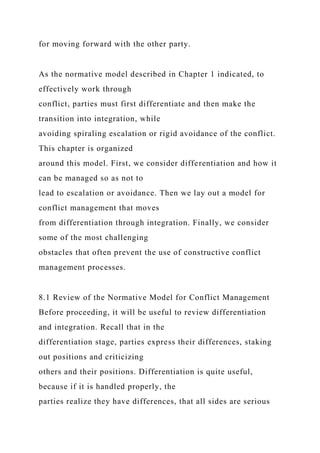 for moving forward with the other party.
As the normative model described in Chapter 1 indicated, to
effectively work through
conflict, parties must first differentiate and then make the
transition into integration, while
avoiding spiraling escalation or rigid avoidance of the conflict.
This chapter is organized
around this model. First, we consider differentiation and how it
can be managed so as not to
lead to escalation or avoidance. Then we lay out a model for
conflict management that moves
from differentiation through integration. Finally, we consider
some of the most challenging
obstacles that often prevent the use of constructive conflict
management processes.
8.1 Review of the Normative Model for Conflict Management
Before proceeding, it will be useful to review differentiation
and integration. Recall that in the
differentiation stage, parties express their differences, staking
out positions and criticizing
others and their positions. Differentiation is quite useful,
because if it is handled properly, the
parties realize they have differences, that all sides are serious
 