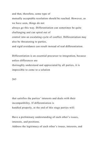 and that, therefore, some type of
mutually acceptable resolution should be reached. However, as
we have seen, things do not
always go this way. Differentiation can sometimes be quite
challenging and can spiral out of
control into an escalating cycle of conflict. Differentiation may
also be threatening to parties,
and rigid avoidance can result instead of real differentiation.
Differentiation is an essential precursor to integration, because
unless differences are
thoroughly understood and appreciated by all parties, it is
impossible to come to a solution
263
that satisfies the parties’ interests and deals with their
incompatibility. If differentiation is
handled properly, at the end of this stage parties will:
Have a preliminary understanding of each other’s issues,
interests, and positions.
Address the legitimacy of each other’s issues, interests, and
 