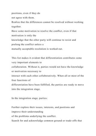 positions, even if they do
not agree with them.
Realize that the differences cannot be resolved without working
together.
Have some motivation to resolve the conflict, even if that
motivation is only the
knowledge that the other party will continue to resist and
prolong the conflict unless a
mutually acceptable resolution is worked out.
This list makes it evident that differentiation contributes some
very important elements to
collaboration. Without it, parties would not have the knowledge
or motivation necessary to
interact with each other collaboratively. When all or most of the
four functions of
differentiation have been fulfilled, the parties are ready to move
into the integration stage.
In the integration stage, parties:
Further explore their issues, interests, and positions and
improve their understanding
of the problems underlying the conflict.
Search for and acknowledge common ground or trade-offs that
 