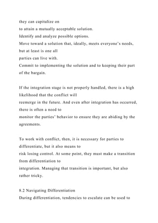 they can capitalize on
to attain a mutually acceptable solution.
Identify and analyze possible options.
Move toward a solution that, ideally, meets everyone’s needs,
but at least is one all
parties can live with.
Commit to implementing the solution and to keeping their part
of the bargain.
If the integration stage is not properly handled, there is a high
likelihood that the conflict will
reemerge in the future. And even after integration has occurred,
there is often a need to
monitor the parties’ behavior to ensure they are abiding by the
agreements.
To work with conflict, then, it is necessary for parties to
differentiate, but it also means to
risk losing control. At some point, they must make a transition
from differentiation to
integration. Managing that transition is important, but also
rather tricky.
8.2 Navigating Differentiation
During differentiation, tendencies to escalate can be used to
 