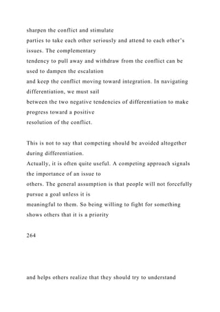 sharpen the conflict and stimulate
parties to take each other seriously and attend to each other’s
issues. The complementary
tendency to pull away and withdraw from the conflict can be
used to dampen the escalation
and keep the conflict moving toward integration. In navigating
differentiation, we must sail
between the two negative tendencies of differentiation to make
progress toward a positive
resolution of the conflict.
This is not to say that competing should be avoided altogether
during differentiation.
Actually, it is often quite useful. A competing approach signals
the importance of an issue to
others. The general assumption is that people will not forcefully
pursue a goal unless it is
meaningful to them. So being willing to fight for something
shows others that it is a priority
264
and helps others realize that they should try to understand
 