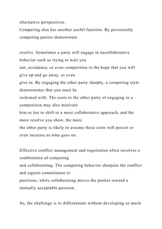 alternative perspectives.
Competing also has another useful function. By persistently
competing parties demonstrate
resolve. Sometimes a party will engage in uncollaborative
behavior such as trying to wait you
out, avoidance, or even competition in the hope that you will
give up and go away, or even
give in. By engaging the other party sharply, a competing style
demonstrates that you must be
reckoned with. The costs to the other party of engaging in a
competition may also motivate
him or her to shift to a more collaborative approach, and the
more resolve you show, the more
the other party is likely to assume these costs will persist or
even increase as time goes on.
Effective conflict management and negotiation often involves a
combination of competing
and collaborating. The competing behavior sharpens the conflict
and signals commitment to
positions, while collaborating moves the parties toward a
mutually acceptable position.
So, the challenge is to differentiate without developing so much
 