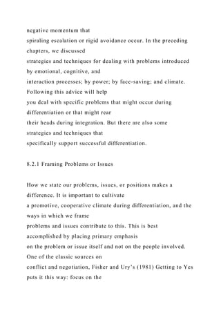 negative momentum that
spiraling escalation or rigid avoidance occur. In the preceding
chapters, we discussed
strategies and techniques for dealing with problems introduced
by emotional, cognitive, and
interaction processes; by power; by face-saving; and climate.
Following this advice will help
you deal with specific problems that might occur during
differentiation or that might rear
their heads during integration. But there are also some
strategies and techniques that
specifically support successful differentiation.
8.2.1 Framing Problems or Issues
How we state our problems, issues, or positions makes a
difference. It is important to cultivate
a promotive, cooperative climate during differentiation, and the
ways in which we frame
problems and issues contribute to this. This is best
accomplished by placing primary emphasis
on the problem or issue itself and not on the people involved.
One of the classic sources on
conflict and negotiation, Fisher and Ury’s (1981) Getting to Yes
puts it this way: focus on the
 