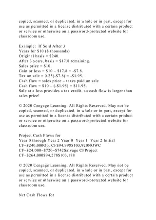 copied, scanned, or duplicated, in whole or in part, except for
use as permitted in a license distributed with a certain product
or service or otherwise on a password-protected website for
classroom use.
Example: If Sold After 3
Years for $10 ($ thousands)
Original basis = $240.
After 3 years, basis = $17.8 remaining.
Sales price = $10.
Gain or loss = $10 – $17.8 = -$7.8.
Tax on sale = 0.25(-$7.8) = -$1.95.
Cash flow = sales price – taxes paid on sale
Cash flow = $10 – (-$1.95) = $11.95.
Sale at a loss provides a tax credit, so cash flow is larger than
sales price!
© 2020 Cengage Learning. All Rights Reserved. May not be
copied, scanned, or duplicated, in whole or in part, except for
use as permitted in a license distributed with a certain product
or service or otherwise on a password-protected website for
classroom use.
Project Cash Flows for
Year 0 through Year 2 Year 0 Year 1 Year 2 Initial
CF−$240,000Op. CF$94,998$103,920NOWC
CF−$24,000−$720−$742Salvage CFProject
CF−$264,000$94,278$103,178
© 2020 Cengage Learning. All Rights Reserved. May not be
copied, scanned, or duplicated, in whole or in part, except for
use as permitted in a license distributed with a certain product
or service or otherwise on a password-protected website for
classroom use.
Net Cash Flows for
 