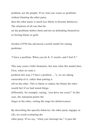 problem, not the people. If we state our issues as problems
without blaming the other party,
then the other party is much less likely to become defensive.
The attention of all can then be
on the problems before them and not on defending themselves
or feeling blame or guilt.
Gordon (1970) has advanced a useful model for stating
problems:
“I have a problem. When you do X, Y results, and I feel Z.”
This may seem a little formulaic, but note what this model does.
First, when we state a
problem this way (“I have a problem …”), we are taking
ownership of it, rather than putting it
off on the other. This is likely to reduce the blame the other
would feel if we had stated things
differently, for example, saying, “you drive me crazy!” In this
case, the statement points the
finger at the other, setting the stage for defensiveness.
By describing the specific behavior, the other party engages in
(X), we avoid evaluating the
other party. If we say, “when you interrupt me,” it puts the
 