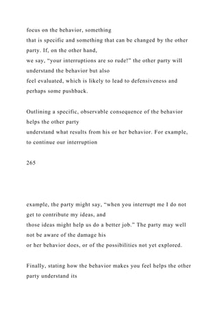 focus on the behavior, something
that is specific and something that can be changed by the other
party. If, on the other hand,
we say, “your interruptions are so rude!” the other party will
understand the behavior but also
feel evaluated, which is likely to lead to defensiveness and
perhaps some pushback.
Outlining a specific, observable consequence of the behavior
helps the other party
understand what results from his or her behavior. For example,
to continue our interruption
265
example, the party might say, “when you interrupt me I do not
get to contribute my ideas, and
those ideas might help us do a better job.” The party may well
not be aware of the damage his
or her behavior does, or of the possibilities not yet explored.
Finally, stating how the behavior makes you feel helps the other
party understand its
 