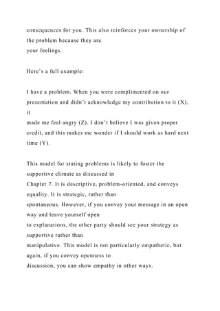 consequences for you. This also reinforces your ownership of
the problem because they are
your feelings.
Here’s a full example:
I have a problem. When you were complimented on our
presentation and didn’t acknowledge my contribution to it (X),
it
made me feel angry (Z). I don’t believe I was given proper
credit, and this makes me wonder if I should work as hard next
time (Y).
This model for stating problems is likely to foster the
supportive climate as discussed in
Chapter 7. It is descriptive, problem-oriented, and conveys
equality. It is strategic, rather than
spontaneous. However, if you convey your message in an open
way and leave yourself open
to explanations, the other party should see your strategy as
supportive rather than
manipulative. This model is not particularly empathetic, but
again, if you convey openness to
discussion, you can show empathy in other ways.
 