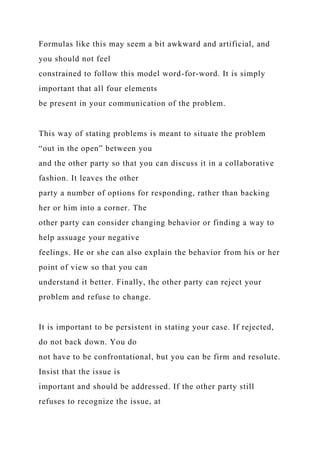Formulas like this may seem a bit awkward and artificial, and
you should not feel
constrained to follow this model word-for-word. It is simply
important that all four elements
be present in your communication of the problem.
This way of stating problems is meant to situate the problem
“out in the open” between you
and the other party so that you can discuss it in a collaborative
fashion. It leaves the other
party a number of options for responding, rather than backing
her or him into a corner. The
other party can consider changing behavior or finding a way to
help assuage your negative
feelings. He or she can also explain the behavior from his or her
point of view so that you can
understand it better. Finally, the other party can reject your
problem and refuse to change.
It is important to be persistent in stating your case. If rejected,
do not back down. You do
not have to be confrontational, but you can be firm and resolute.
Insist that the issue is
important and should be addressed. If the other party still
refuses to recognize the issue, at
 