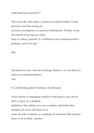 understand you correctly?”
This gives the other party a chance to explain further. It also
prevents you from acting on
incorrect assumptions or incorrect information. Finally, it has
the benefit of giving you some
time to collect yourself. It is difficult to be confronted with a
problem, and if we feel
266
threatened or hurt, and these feelings flood us, we are likely to
react in a counterproductive
way.
8.2.2 Rethinking How Problems Are Defined
A key barrier to managing conflict is that parties may not be
able to agree on a problem
definition. One option is to use a complex definition that
includes all issues and then try to
come up with a solution or a package of solutions that resolves
most or all of them. Another
 