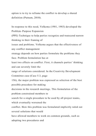 option is to try to reframe the conflict to develop a shared
definition (Putnam, 2010).
In response to this need, Volkema (1981, 1983) developed the
Problem–Purpose Expansion
(PPE) Technique to help parties recognize and transcend narrow
thinking in their framing of
issues and problems. Volkema argues that the effectiveness of
any conflict management
strategy depends on how parties formulate the problems they
face. Problem formulation has at
least two effects on conflict. First, it channels parties’ thinking
and can severely limit the
range of solutions considered. In the Creativity Development
Committee case (Case 5.3, page
156), the major problem was expressed as selection of the best
possible procedure for making
decisions in the research meetings. This formulation of the
problem constrained members to
search for a single procedure to be used by all project teams,
which eventually worsened the
conflict. How this problem was formulated implicitly ruled out
several solutions that would
have allowed members to work on common grounds, such as
adopting two procedures and
 