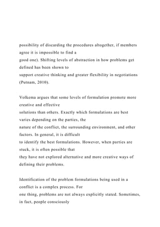 possibility of discarding the procedures altogether, if members
agree it is impossible to find a
good one). Shifting levels of abstraction in how problems get
defined has been shown to
support creative thinking and greater flexibility in negotiations
(Putnam, 2010).
Volkema argues that some levels of formulation promote more
creative and effective
solutions than others. Exactly which formulations are best
varies depending on the parties, the
nature of the conflict, the surrounding environment, and other
factors. In general, it is difficult
to identify the best formulations. However, when parties are
stuck, it is often possible that
they have not explored alternative and more creative ways of
defining their problems.
Identification of the problem formulations being used in a
conflict is a complex process. For
one thing, problems are not always explicitly stated. Sometimes,
in fact, people consciously
 
