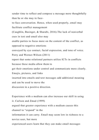 sender time to reflect and compose a message more thoughtfully
than he or she may in face-
to-face conversation. Hence, when used properly, email may
facilitate conflict management
(Caughlin, Basinger, & Sharabi, 2016).The lack of nonverbal
cues in text and email also may
enable parties to focus more on the content of the conflict, as
opposed to negative emotions
conveyed by eye contact, facial expression, and tone of voice.
Perry and Werner-Wilson (2011)
report that some relational partners utilize ICTs in conflicts
because these media allow them to
get their emotions under control and communicate more clearly.
Emojis, pictures, and links
inserted into emails and text messages add additional meaning
and can be used to move the
discussion in a positive direction.
Experience with a medium can also increase our skill in using
it. Carlson and Zmud (1999)
argued that greater experience with a medium causes this
channel to “expand” in the
information it can carry. Email may seem low in richness to a
novice user, but more
experienced users learn that they can make email messages
 