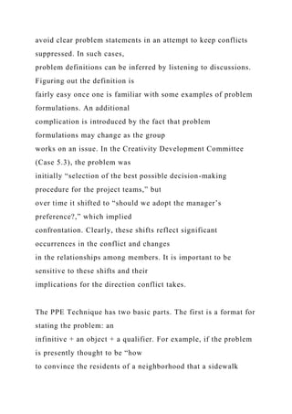 avoid clear problem statements in an attempt to keep conflicts
suppressed. In such cases,
problem definitions can be inferred by listening to discussions.
Figuring out the definition is
fairly easy once one is familiar with some examples of problem
formulations. An additional
complication is introduced by the fact that problem
formulations may change as the group
works on an issue. In the Creativity Development Committee
(Case 5.3), the problem was
initially “selection of the best possible decision-making
procedure for the project teams,” but
over time it shifted to “should we adopt the manager’s
preference?,” which implied
confrontation. Clearly, these shifts reflect significant
occurrences in the conflict and changes
in the relationships among members. It is important to be
sensitive to these shifts and their
implications for the direction conflict takes.
The PPE Technique has two basic parts. The first is a format for
stating the problem: an
infinitive + an object + a qualifier. For example, if the problem
is presently thought to be “how
to convince the residents of a neighborhood that a sidewalk
 