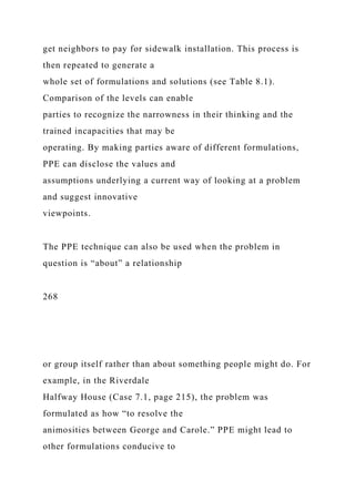 get neighbors to pay for sidewalk installation. This process is
then repeated to generate a
whole set of formulations and solutions (see Table 8.1).
Comparison of the levels can enable
parties to recognize the narrowness in their thinking and the
trained incapacities that may be
operating. By making parties aware of different formulations,
PPE can disclose the values and
assumptions underlying a current way of looking at a problem
and suggest innovative
viewpoints.
The PPE technique can also be used when the problem in
question is “about” a relationship
268
or group itself rather than about something people might do. For
example, in the Riverdale
Halfway House (Case 7.1, page 215), the problem was
formulated as how “to resolve the
animosities between George and Carole.” PPE might lead to
other formulations conducive to
 