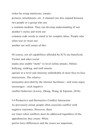richer by using emoticons, emojis,
pictures, attachments, etc. A channel can also expand between
two people or a group who use
a common medium. They can develop understanding of one
another’s styles and work out
common code words to stand in for complex ideas. People who
often text or tweet one
another are well aware of this.
Of course, not all capabilities afforded by ICTs are beneficial.
Twitter and other social
media also enable “mobs” to level online attacks. Online
bullying, stalking, and troll attacks
operate at a level and intensity unthinkable in most face-to-face
interactions. The relative
anonymity provided by the internet facilitates—and some argue
encourages—such negative
conflict behaviors (Lowry, Zhang, Wang, & Siponen, 2016).
I.4 Productive and Destructive Conflict Interaction
As previously noted, people often associate conflict with
negative outcomes. However, there
are times when conflicts must be addressed regardless of the
apprehension they create. When
parties have differences and the issues are important,
 