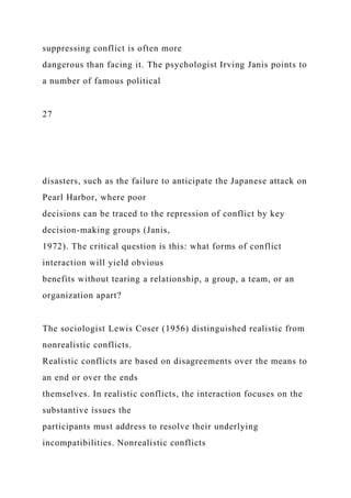 suppressing conflict is often more
dangerous than facing it. The psychologist Irving Janis points to
a number of famous political
27
disasters, such as the failure to anticipate the Japanese attack on
Pearl Harbor, where poor
decisions can be traced to the repression of conflict by key
decision-making groups (Janis,
1972). The critical question is this: what forms of conflict
interaction will yield obvious
benefits without tearing a relationship, a group, a team, or an
organization apart?
The sociologist Lewis Coser (1956) distinguished realistic from
nonrealistic conflicts.
Realistic conflicts are based on disagreements over the means to
an end or over the ends
themselves. In realistic conflicts, the interaction focuses on the
substantive issues the
participants must address to resolve their underlying
incompatibilities. Nonrealistic conflicts
 