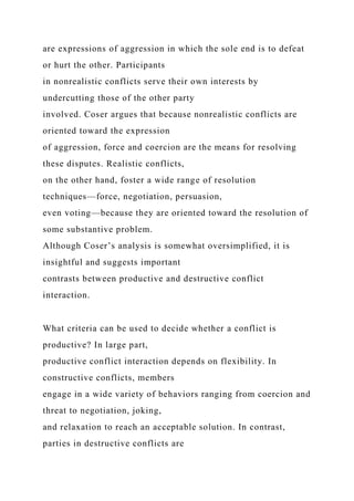 are expressions of aggression in which the sole end is to defeat
or hurt the other. Participants
in nonrealistic conflicts serve their own interests by
undercutting those of the other party
involved. Coser argues that because nonrealistic conflicts are
oriented toward the expression
of aggression, force and coercion are the means for resolving
these disputes. Realistic conflicts,
on the other hand, foster a wide range of resolution
techniques—force, negotiation, persuasion,
even voting—because they are oriented toward the resolution of
some substantive problem.
Although Coser’s analysis is somewhat oversimplified, it is
insightful and suggests important
contrasts between productive and destructive conflict
interaction.
What criteria can be used to decide whether a conflict is
productive? In large part,
productive conflict interaction depends on flexibility. In
constructive conflicts, members
engage in a wide variety of behaviors ranging from coercion and
threat to negotiation, joking,
and relaxation to reach an acceptable solution. In contrast,
parties in destructive conflicts are
 