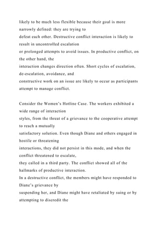 likely to be much less flexible because their goal is more
narrowly defined: they are trying to
defeat each other. Destructive conflict interaction is likely to
result in uncontrolled escalation
or prolonged attempts to avoid issues. In productive conflict, on
the other hand, the
interaction changes direction often. Short cycles of escalation,
de-escalation, avoidance, and
constructive work on an issue are likely to occur as participants
attempt to manage conflict.
Consider the Women’s Hotline Case. The workers exhibited a
wide range of interaction
styles, from the threat of a grievance to the cooperative attempt
to reach a mutually
satisfactory solution. Even though Diane and others engaged in
hostile or threatening
interactions, they did not persist in this mode, and when the
conflict threatened to escalate,
they called in a third party. The conflict showed all of the
hallmarks of productive interaction.
In a destructive conflict, the members might have responded to
Diane’s grievance by
suspending her, and Diane might have retaliated by suing or by
attempting to discredit the
 