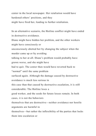 center in the local newspaper. Her retaliation would have
hardened others’ positions, and they
might have fired her, leading to further retaliation.
In an alternative scenario, the Hotline conflict might have ended
in destructive avoidance.
Diane might have hidden her problem, and the other workers
might have consciously or
unconsciously abetted her by changing the subject when the
murder came up or by avoiding
talking to her at all. Diane’s problem would probably have
grown worse, and she might have
had to quit. The center then would have reverted back to
“normal” until the same problem
surfaced again. Although the damage caused by destructive
avoidance is much less serious in
this case than that caused by destructive escalation, it is still
considerable: The Hotline loses a
good worker, and the seeds for future losses remain. In both
cases, it is not the behaviors
themselves that are destructive—neither avoidance nor hostile
arguments are harmful in
themselves—but rather the inflexibility of the parties that locks
them into escalation or
 