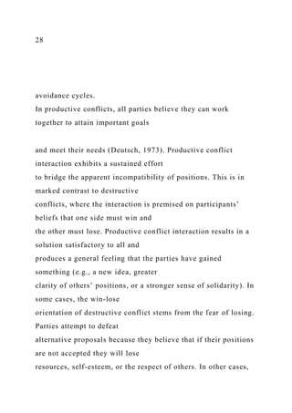 28
avoidance cycles.
In productive conflicts, all parties believe they can work
together to attain important goals
and meet their needs (Deutsch, 1973). Productive conflict
interaction exhibits a sustained effort
to bridge the apparent incompatibility of positions. This is in
marked contrast to destructive
conflicts, where the interaction is premised on participants’
beliefs that one side must win and
the other must lose. Productive conflict interaction results in a
solution satisfactory to all and
produces a general feeling that the parties have gained
something (e.g., a new idea, greater
clarity of others’ positions, or a stronger sense of solidarity). In
some cases, the win-lose
orientation of destructive conflict stems from the fear of losing.
Parties attempt to defeat
alternative proposals because they believe that if their positions
are not accepted they will lose
resources, self-esteem, or the respect of others. In other cases,
 
