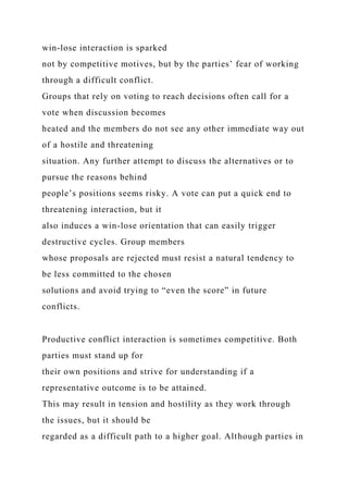 win-lose interaction is sparked
not by competitive motives, but by the parties’ fear of working
through a difficult conflict.
Groups that rely on voting to reach decisions often call for a
vote when discussion becomes
heated and the members do not see any other immediate way out
of a hostile and threatening
situation. Any further attempt to discuss the alternatives or to
pursue the reasons behind
people’s positions seems risky. A vote can put a quick end to
threatening interaction, but it
also induces a win-lose orientation that can easily trigger
destructive cycles. Group members
whose proposals are rejected must resist a natural tendency to
be less committed to the chosen
solutions and avoid trying to “even the score” in future
conflicts.
Productive conflict interaction is sometimes competitive. Both
parties must stand up for
their own positions and strive for understanding if a
representative outcome is to be attained.
This may result in tension and hostility as they work through
the issues, but it should be
regarded as a difficult path to a higher goal. Although parties in
 