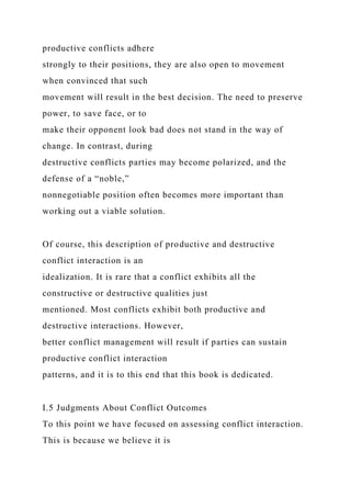 productive conflicts adhere
strongly to their positions, they are also open to movement
when convinced that such
movement will result in the best decision. The need to preserve
power, to save face, or to
make their opponent look bad does not stand in the way of
change. In contrast, during
destructive conflicts parties may become polarized, and the
defense of a “noble,”
nonnegotiable position often becomes more important than
working out a viable solution.
Of course, this description of productive and destructive
conflict interaction is an
idealization. It is rare that a conflict exhibits all the
constructive or destructive qualities just
mentioned. Most conflicts exhibit both productive and
destructive interactions. However,
better conflict management will result if parties can sustain
productive conflict interaction
patterns, and it is to this end that this book is dedicated.
I.5 Judgments About Conflict Outcomes
To this point we have focused on assessing conflict interaction.
This is because we believe it is
 