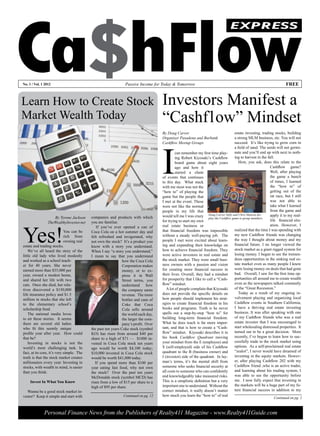 Ca$hFlow
                                                                                                                                    EXPRESS




No. 1 / Vol. 1 2012                                             Passive Income for Today & Tomorrow                                                                        FREE



Learn How to Create Stock                                                            Investors Manifest a
Market Wealth Today                                                                  “Cashflow” Mindset
                                                                                     By Doug Carver                                      estate investing, trading stocks, building
                                                                                     Organizer Pasadena and Burbank                      a strong MLM business, etc. You will not




                                                                                     I
                                                                                     Cashflow Meetup Groups                              succeed. It’s like trying to grow corn in
                                                                                                                                         a field of sand. The seeds will not germi-
                                                                                              can remember my first time play-           nate and you’ll end up with next to noth-
                                                                                              ing Robert Kiyosaki’s Cashflow             ing to harvest in the fall.
                                                                                              board game about eight years                  How, you ask, does this relate to the
                                                                                              ago and how it                                                     Cashflow game?
                                                                                              started a chain                                                    Well, after playing
                                                                                     of events that continues                                                    the game a bunch
                                                                                     to this day. What stuck                                                     of times, I learned
                                                                                     with me most was not the                                                    the “how to” of
                                                                                     “how to” of playing the                                                     getting out of the
                                                                                     game but the people that                                                    rat race, but I still
                                                                                     I met at the event. These                                                   was not able to
                                                                                     were not like the normal                                                    take what I learned
                                                                                     people in my life that                                                      from the game and
                    By Tyrone Jackson      companies and products with which         would tell me I was crazy Dougthe Cashflow gameChris Hanson dis-
                                                                                                                    play
                                                                                                                          Carver (left) and
                                                                                                                                             to group members.
                                                                                                                                                                 apply it to my real-
                                           you are familiar.                         for trying to start my own                                                  life financial situ-
                 TheWealthyInvestor.net



Yes!
                                               If you’ve ever opened a can of        real estate business or                                                     ation. However, I
                             You can be    Coca Cola on a hot summer day and         that financial freedom was impossible               realized that the time I was spending with
                             rich from     felt refreshed and invigorated, why       without a steady well-paying job. The               my new Cashflow friends was changing
                             owning real   not own the stock? It’s a product you     people I met were excited about learn-              the way I thought about money and my
estate and trading stocks.                 know with a story you understand.         ing and expanding their knowledge on                financial future. I no longer viewed the
    We’ve all heard the story of the       When I say “a story you understand,”      how to achieve financial freedom. They              stock market as a giant rigged system for
little old lady who lived modestly         I mean to say that you understand         were active investors in real estate and            losing money. I began to see the tremen-
and worked as a school teach-                                  how the Coca Cola     the stock market. They were small busi-             dous opportunities in the sinking real es-
er for 40 years. She never                                     Corporation makes     ness owners with a passion and vision               tate market even as many people I knew
earned more than $35,000 per                                   money, or to ex-      for creating more financial success in              were losing money on deals that had gone
year, owned a modest home,                                     press it in Wall      their lives. Overall, they had a mindset            bad. Overall, I saw for the first time op-
and shared her life with two                                   Street terms, you     for prosperity that I like to call a “Cash-         portunities all around me to create wealth
cats. Once she died, her rela-                                 understand      how   flow” mindset.                                      even as the newspapers talked constantly
tives discovered a $150,000                                    the company earns        A lot of people complain that Kiyosaki           of the “Great Recession.”
life insurance policy and $1.5                                 revenue. The more     does not provide the specific details on               Today as a result of my ongoing in-
million in stocks that she left                                bottles and cans of   how people should implement his strat-              volvement playing and organizing local
to the elementary school’s                                     Coke that Coca        egies to create financial freedom in his            Cashflow events in Southern California,
scholarship fund.                                              Cola sells around     books and programs. Truth is he never               I have a thriving real estate investing
    The national media loves                                   the world each day,   spells out a step-by-step “how to” for              business. It was after speaking with one
to air these stories. It seems                                 the larger the com-   building long-term financial freedom.               of my Cashflow friends who was a real
there are several old ladies                                   pany’s profit. Over   What he does teach is far more impor-               estate investor that I was encouraged to
who fit this seemly unique                 the past ten years Coke stock (symbol     tant, and that is how to create a “Cash-            start wholesaling distressed properties. It
profile year after year. How could         KO) has risen from around $40 per         flow” mindset. Kiyosaki describes it in             turned out to be a great decision. More
that be?                                   share to a high of $71 — $1000 in-        his book Cashflow Quadrant moving                   recently, I’ve begun to learn how to suc-
    Investing in stocks is not the         vested in Coca Cola stock ten years       your mindset from the E (employee) and              cessfully trade in the stock market using
world’s most challenging task. In          ago would be worth $4,100 today;          S (self-employed) side of his Cashflow              options. As a self-proclaimed real estate
fact, at its core, it’s very simple. The   $10,000 invested in Coca Cola stock       quadrant to the B (business owner) and              “zealot”, I never would have dreamed of
truth is that the stock market creates     would be worth $41,000 today.             I (investor) side of the quadrant. In lay-          investing in the equity markets. Howev-
millionaires every year. Investing in         If you spend more than $100 per        man’s terms, it’s the mental shift from             er, after playing Cashflow 202 with my
stocks, with wealth in mind, is easier     year eating fast food, why not own        someone who seeks financial security at             Cashflow friend ,who is an active trader,
than you think.                            the stock? Over the past ten years        all costs to someone who can confidently            and learning about his trading system, I
                                           McDonalds stock (symbol MCD) has          and knowledgeably take measured risks.              was able to see the opportunity before
     Invest In What You Know               risen from a low of $15 per share to a    This is a simplistic definition but a very          me. I now fully expect that investing in
                                           high of $95 per share.                    important one to understand. Without the            the markets will be a huge part of my fu-
  Wanna be a good stock market in-                                                   correct mindset, it really doesn’t matter           ture financial success in addition to my
vestor? Keep it simple and start with                          Continued on pg. 12   how much you learn the “how to” of real
                                                                                                                                                                   Continued on pg. 2



              Personal Finance News from the Publishers of Realty411 Magazine - www.Realty411Guide.com
 