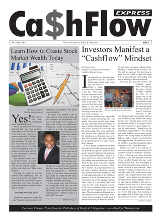 Ca$hFlow
                                                                                                                                    EXPRESS




No. 1 / Vol. 1 2012                                             Passive Income for Today & Tomorrow                                                                       FREE


Learn How to Create Stock                                                            Investors Manifest a
Market Wealth Today                                                                  “Cashflow” Mindset
                                                                                     By Doug Carver                                      of real estate investing, trading stocks,
                                                                                     Organizer Pasadena and Burbank                      building a strong MLM business, etc.




                                                                                     I
                                                                                     Cashflow Meetup Groups                              You will not succeed. It’s like trying to
                                                                                                                                         grow corn in a field of sand. The seeds
                                                                                              can remember my first time play-           will not germinate and you’ll end up with
                                                                                              ing Robert Kiyosaki’s Cashflow             next to nothing to harvest in the fall.
                                                                                              board game about eight years                  How, you ask, does this relate to the
                                                                                              ago and how it                                                    Cashflow game?
                                                                                              started a chain                                                   Well, after playing
                                                                                     of events that continues                                                   the game a bunch
                                                                                     to this day. What stuck                                                    of times I learned
                                                                                     with me most was not the                                                   the “how to” of
                                                                                     “how to” of playing the                                                    getting out of the
                                                                                     game but the people that                                                   Rat Race, but I still
                                                                                     I met at the event. These                                                  was not able to take
                                                                                     were not like the normal                                                   what I learned from
                                                                                     people in my life that                                                     the game and apply
                    By Tyrone Jackson      companies and products with which         would tell me I was crazy Dougthe Cashflow gameChris Hanson dis-
                                                                                                                    play
                                                                                                                          Carver (left) and
                                                                                                                                             to group members.
                                                                                                                                                                it to my real-life fi-
                                           you are familiar.                         for trying to start my own                                                 nancial situation.
                 TheWealthyInvestor.net



Yes!
                                               If you’ve ever opened a can of        real estate business or                                                    However, I real-
                             You can be    Coca Cola on a hot summer day and         that financial freedom was impossible               ized that the time I was spending with my
                             rich from     felt refreshed and invigorated, why       without a steady well-paying job. The               new Cashflow group friends was chang-
                             owning real   not own the stock? It’s a product you     people I met were excited about learn-              ing the way I thought about money and
estate and trading stocks.                 know with a story you understand.         ing and expanding their knowledge on                my financial future. I no longer viewed
    We’ve all heard the story of the       When I say “a story you understand,”      how to achieve financial freedom. They              the stock market as a giant rigged sys-
little old lady who lived modestly         I mean to say that you understand         were active investors in real estate and            tem for losing money. I began to see the
and worked as a school teach-                                  how the Coca Cola     the stock market. They were small busi-             tremendous opportunities in the sinking
er for forty years. She never                                  Corporation makes     ness owners with a passion and vision               real estate market even as many people
earned more than $35,000 per                                   money, or to ex-      for creating more financial success in              I knew were losing money on deals that
year, owned a modest home,                                     press it in Wall      their lives. Overall, they had a mindset            had gone bad. Overall, I saw for the first
and shared her life with two                                   Street terms, you     for prosperity that I like to call a “Cash-         time opportunities all around me to cre-
cats. Once she died, her rela-                                 understand      how   flow” mindset.                                      ate wealth even as the newspapers talked
tives discovered a $150,000                                    the company earns        A lot of people complain that Robert             constantly of the “Great Recession.”
life insurance policy and $1.5                                 revenue. The more     Kiyosaki in his books and programs does                Today as a result of my ongoing in-
million in stocks that she left                                bottles and cans of   not provide the specific details on how             volvement playing and organizing local
to the elementary school’s                                     Coke that Coca        people should implement his strategies              Cashflow events in Southern California,
scholarship fund.                                              Cola sells around     to create financial freedom. Truth is he            I have a thriving real estate investing
    The national media loves                                   the world each day,   never spells out a step-by-step “how to”            business. It was after speaking with one
to air these stories. It seems                                 the larger the com-   for building long-term financial freedom.           of my Cashflow friends who was a real
there are several old ladies                                   pany’s profit. Over   What he does teach is far more impor-               estate investor that I was encouraged to
who fit this seemly unique                 the past ten years Coke stock (symbol     tant, and that is how to create a “Cash-            start wholesaling distressed properties. It
profile year after year. How could         KO) has risen from around $40 per         flow” mindset. Kiyosaki describes it in             turned out to be a great decision. More
that be?                                   share to a high of $71 — $1000 in-        his book Cashflow Quadrant moving                   recently, I’ve begun to learn how to suc-
    Investing in stocks is not the         vested in Coca Cola stock ten years       your mindset from the E (employee) and              cessfully trade in the stock market using
world’s most challenging task. In          ago would be worth $4,100 today;          S (self-employed) side of his Cashflow              options. As a self-proclaimed real estate
fact, at its core, it’s very simple. The   $10,000 invested in Coca Cola stock       quadrant to the B (business owner) and              “zealot”, I never would have dreamed of
truth is that the stock market creates     would be worth $41,000 today.             I (investor) side of the quadrant. In lay-          investing in the equity markets. Howev-
millionaires every year. Investing in         If you spend more than $100 per        man’s terms, it’s the mental shift from             er, after playing Cashflow 202 with my
stocks, with wealth in mind, is easier     year eating fast food, why not own        someone who seeks financial security                Cashflow friend who is an active trader
than you think.                            the stock? Over the past ten years        at all costs to someone who can confi-              and learning about his trading system, I
                                           McDonalds stock (symbol MCD) has          dently and knowledgably take measured               was able to see the opportunity before
     Invest In What You Know               risen from a low of $15 per share to a    risks. This is a simplistic definition but a        me. I now fully expect that investing in
                                           high of $95 per share.                    very important one to understand. With-             the markets will be a huge part of my fu-
  Wanna be a good stock market in-                                                   out the correct mindset, it really doesn’t          ture financial success in addition to my
vestor? Keep it simple and start with                          Continued on pg. 12   matter how much you learn the “how to”
                                                                                                                                                                   Continued on pg. 2



              Personal Finance News from the Publishers of Realty411 Magazine - www.Realty411Guide.com
 