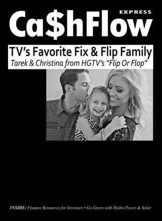 Ca$hFlow
EXPRESS
TV’s Favorite Fix & Flip Family
Tarek &Christina from HGTV’s “FlipOr Flop”
Passive Income for Today & Tomorrow PRICELESSVol. 2, No. 3, 2015
INSIDE: Finance Resources for Investors • Go Green with Hydro Power & Solar
Randy Reiff, CEO of FirstKey Lending
Continued on pg. 8
month apartment.
For two long years Tarek admits
“it was a struggle to pay the bills.”
In 2007, El Moussa recalls “putting in
12-hour days with no paycheck com-
ing in for about 4 months.”
This may not be a level of transpar-
ency that most real estate gurus are
comfortable with, but it is this level
of authenticity that is needed to im-
press upon newcomers what it really
takes to win in real estate year after
year.
So how did Tarek manage to beat
ting to “outwork and out-study” the
competition.
This echoes of recent Mark Cuban
remarks that success isn’t about who
you know or how much you have to
start with, but your willingness to go
the extra mile.
Being a big advocate of educa-
tion, how does Tarek recommend in-
vestors beef up their knowledge and
expertise? “Seminars, books, maga-
zines, and attending investor clubs.”
Unconventional advice from
Tarek El Moussa on being on
top versus having a flip flop.
S
cooping a few minutes with
the busy star of HGTV’s “Flip
or Flop” reality show, Tarek
El Moussa, we managed to get his
latest tips on what it takes to stay on
top in California’s hot housing mar-
ket. It’s not what you would expect…
Flip or Flop
Tarek and Christina El Moussa
are the celebrity house flippers on
HGTV’s hit show “Flip or Flop.” The
Orange County, Calif., real estate
power couple are rapidly becoming
some of the best known personalities
in the business.
Having been in for the ride since be-
fore the last bubble burst, these two
real estate pros bring a fresh and raw
perspective on what it really takes to
win in one of the hottest markets in
the country, no matter what wrenches
are thrown in the works.
Real Estate can be a
White-Knuckle Ride
In our exclusive interview with Tarek
El Moussa we discover some of the
unconventional, atypical advice and
tactics it takes to succeed behind the
scenes.
If anyone should know what it
takes, it is Tarek and Christina. Press
coverage of the OC couple’s new Flip
Advantage Education seminar series
reveals that when the market flopped
Tarek went from selling multi-mil-
lion dollar California mansions like
hotcakes to trading his Benz for a
Honda, and a $6,000 per month mort-
gage payment for sharing a $700 per
the worst recession and housing
crunch most of us have lived through,
and how is he making sure he is never
forced to downsize again?
What do Tarek and Mark
Cuban Have in Common?
While in the past El Moussa has said
there is an element of stepping out and
being willing to take risks to achieve
rewards in flipping houses, he tells
me that what got him through the dip
was “I refuse to fail,” and commit-
For two long years Tarek admits“it was a struggle to pay
the bills.” In 2007, El Moussa recalls “putting in 12-hour
days with no paycheck coming in for about 4 months.”
Exclusive by Tim Houghten
Tarek and Christina El Moussa, from HGTV’s “Flip or Flop” embrace their daughter, Taylor Reese El Moussa.
 