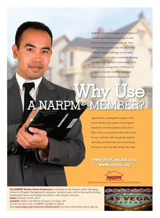 NARPM® property managers have heightened

                                                                             expertise and industry knowledge to assist

                                                                             them in doing the best possible job. They

                                                                             are real estate professionals who know first-

                                                                             hand the unique challenges of managing

                                                                             rental property in today’s constantly changing

                                                                             economic and legislative environment. They

                                                                             know how to manage those challenges to

                                                                             everyone’s benefit. NARPM® members

                                                                             have access to numerous educational




                                                             Why Use
                A NARPM MEMBER?                                    ®
                                                                             opportunities, making them experts in the

                                                                             rental industry; they adhere to the highest

                                                                             Standards of Professionalism and Code of

                                                                             Ethics; they can maximize rents and income

                                                                             for you; and they will manage the property

                                                                             efficiently, professionally and economically—

                                                                             freeing you up to do other things, like relax.




                                                                              www.WhyUseOne.com
                                                                                www.narpm.org




The NARPM® Broker/Owner Conference is intended for the Owners and/or Managing
Brokers of Property Management Companies. Sensitive topics will be discussed including
employment issues, technology innovations, and company structure.
Dates: February 19-20, 2013
Location: Monte Carlo Resort & Casino, Las Vegas, NV
You do not have to be a NARPM® member to attend.
Visit www.narpm.org/conferences/brokerowner/ for more information and to sign up.
 