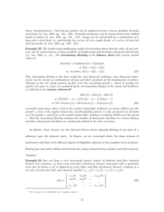 linear transformations. Call and put options can be synthesized from a linear portfolio of bonds
and stocks (cf. Los, 2001, pp. 164 - 166). Forwards and futures can be represented as time-shifted
bonds or stocks (cf. Los, 2001, pp. 225 - 227). Swaps can be represented by a combination of a
long and a short bond, or, equivalently, by a series of zero coupon bonds, or a series of long and
short forwards (cf. Los, 2001, pp. 239 - 243).
Example 22 The double-entry bookkeeping model of accounting shows that the value of any con-
cern can be represented as a linear portfolio of fundamental and derivative ﬁnancial instruments
(cf. Los, 2001, p. 24). The Accounting Identity of the balance sheet with current market
values is:
                                     Assets(t) = Liabilities(t) + Equity(t)
                                                     or A(t) = L(t) + E(t)
                                         or, rewritten, E(t) = A(t) ¡ L(t)                       (27)
This Accounting Identity is the basic model for exact ﬁnancial modeling, since ﬁnancial instru-
ments can be viewed as combinations of long and short positions of the fundamental securities.
Changes in the net equity position ¢¿ E(t) over the accounting period ¿ , which is usually one
quarter of a year or a year, are produced by the corresponding changes in the assets and liabilities,
as reﬂected in the income statement6
                                                             ¢E¿ (t) = ¢A¿ (t) ¡ ¢L¿ (t)
                              or   xE (t)E(t
                                    ¿    ¡ ¿) =         xA (t)A(t
                                                         ¿¡ ¿ ) ¡ xL (t)L(t ¡ ¿ )
                                                                   ¿
                            or N et Income¿ (t) = Revenues¿ (t) ¡ Expenses¿ (t)                  (28)

on market value basis, where xA (t) is the market valued Rate of Return on Assets (ROA) over the
                                ¿
period ¿ , xL (t) is the market valued rate of debt liability expense (= rate of interest on all debt)
            ¿
over the period ¿, and xE (t) is the market valued Rate of Return on Equity (ROE) over the period
                          ¿
¿ . Thus the Accounting Identity combines the bundles of discounted cash ﬂows in a linear fashion
and these discounted cash ﬂows are nonlinearly related to the rates of return.


      In physics, shear stresses are the internal friction forces opposing ﬂowing of one part of a

substance past the adjacent parts. In ﬁnance, we are concerned about the shear stresses of

investment cash ﬂows with di¤erent degrees of illiquidity adjacent in the complete term structure,

ﬂowing past each other within and between the various ﬁnancial term markets and their maturity

”buckets.”
Example 23 One can form a (not necessarily square) matrix of bilateral cash ﬂow channels
between two countries, so that every cash ﬂow investment channel associated with a particular
term rate of return x¿i (t) is adjacent to every other cash ﬂow investment channel, resulting in a
net rate of return for both cash channels together x¿i ,¿j (t) = x¿i (t) ¡ x¿j (t) = xij (t):
                                    2                                     3
                                       x11 (t) x12 (t) ... x1,T2 (t)
                                    6 x (t) x22 (t) ...           ...     7
                             x(t) = 6 21
                                    4
                                                                          7
                                                                          5                   (29)
                                          ...     ...     ...     ...
                                       x¿1 ,1 (t) ...     ... x¿1 ,¿2 (t)

  6   It is easy to view liabilities as ”negative assets.”


                                                             15
 