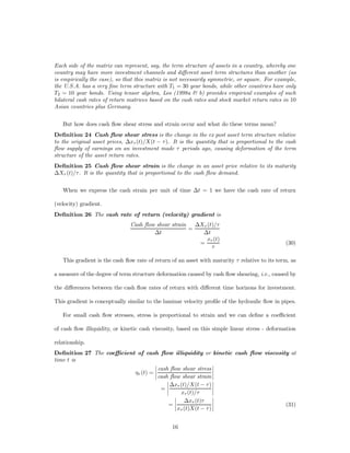 Each side of the matrix can represent, say, the term structure of assets in a country, whereby one
country may have more investment channels and di¤erent asset term structures than another (as
is empirically the case), so that this matrix is not necessarily symmetric, or square. For example,
the U.S.A. has a very ﬁne term structure with T1 = 30 year bonds, while other countries have only
T2 = 10 year bonds. Using tensor algebra, Los (1998a & b) provides empirical examples of such
bilateral cash rates of return matrices based on the cash rates and stock market return rates in 10
Asian countries plus Germany.


   But how does cash ﬂow shear stress and strain occur and what do these terms mean?
Deﬁnition 24 Cash ﬂow shear stress is the change in the ex post asset term structure relative
to the original asset prices, ¢x¿ (t)/X(t ¡ ¿ ). It is the quantity that is proportional to the cash
ﬂow supply of earnings on an investment made ¿ periods ago, causing deformation of the term
structure of the asset return rates.
Deﬁnition 25 Cash ﬂow shear strain is the change in an asset price relative to its maturity
¢X¿ (t)/¿ . It is the quantity that is proportional to the cash ﬂow demand.


   When we express the cash strain per unit of time ¢t = 1 we have the cash rate of return

(velocity) gradient.
Deﬁnition 26 The cash rate of return (velocity) gradient is
                               Cash ﬂow shear strain   ¢X¿ (t)/¿
                                                     =
                                       ¢t                ¢t
                                                           x¿ (t)
                                                        =                                      (30)
                                                             ¿

   This gradient is the cash ﬂow rate of return of an asset with maturity ¿ relative to its term, as

a measure of the degree of term structure deformation caused by cash ﬂow shearing, i.e., caused by

the di¤erences between the cash ﬂow rates of return with di¤erent time horizons for investment.

This gradient is conceptually similar to the laminar velocity proﬁle of the hydraulic ﬂow in pipes.

   For small cash ﬂow stresses, stress is proportional to strain and we can deﬁne a coe¢cient

of cash ﬂow illiquidity, or kinetic cash viscosity, based on this simple linear stress - deformation

relationship.
Deﬁnition 27 The coe¢cient of cash ﬂow illiquidity or kinetic cash ﬂow viscosity at
time t is
                                   ¯                          ¯
                                   ¯ cash ﬂow shear stress ¯
                                   ¯
                          ´¿ (t) = ¯                          ¯
                                     cash ﬂow shear strain ¯
                                         ¯                    ¯
                                         ¯ ¢x¿ (t)/X(t ¡ ¿ ) ¯
                                      =¯ ¯                    ¯
                                               x¿ (t)/¿       ¯
                                            ¯                 ¯
                                            ¯ ¢x¿ (t)¿ ¯
                                          =¯¯                 ¯                (31)
                                              x¿ (t)X(t ¡ ¿ ) ¯


                                                16
 