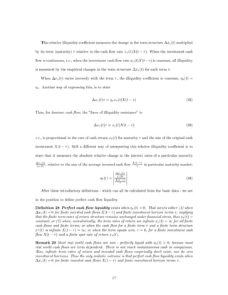 This relative illiquidity coe¢cient measures the change in the term structure ¢x¿ (t) multiplied

by its term (maturity) ¿ relative to the cash ﬂow rate x¿ (t)X(t ¡ ¿ ). When the investment cash

ﬂow is continuous, i.e., when the investment cash ﬂow rate x¿ (t)X(t¡ ¿ ) is constant, all illiquidity

is measured by the empirical changes in the term structure ¢x¿ (t) for each term ¿ .

    When ¢x¿ (t) varies inversely with the term ¿ , the illiquidity coe¢cient is constant, ´¿ (t) =

´¿ . Another way of expressing this, is to state


                                        ¢x¿ (t)¿ = ´¿ x¿ (t)X(t ¡ ¿)                                   (32)


Thus, for laminar cash ﬂow, the ”force of illiquidity resistance” is


                                         ¢x¿ (t)¿ _ x¿ (t)X(t ¡ ¿ )                                    (33)


i.e., is proportional to the rate of cash return x¿ (t) for maturity ¿ and the size of the original cash

investment X(t ¡ ¿ ). Still a di¤erent way of interpreting this relative illiquidity coe¢cient is to

state that it measures the absolute relative change in the interest rates of a particular maturity
¢x¿ (t)                                                             X(t¡¿ )
 x¿ (t) ,   relative to the size of the average invested cash ﬂow     ¿       in particular maturity market:
                                                      ¯         ¯
                                                      ¯ ¢x¿ (t) ¯
                                                      ¯ x¿ (t) ¯
                                             ´¿ (t) = ¯ X(t¡¿) ¯
                                                      ¯         ¯                                      (34)
                                                      ¯ ¿ ¯

    After these introductory deﬁnitions - which can all be calculated from the basic data - we are

in the position to deﬁne perfect cash ﬂow liquidity.

Deﬁnition 28 Perfect cash ﬂow liquidity exists when ´¿ (t) = 0. That occurs either (1) when
¢x¿ (t) = 0 for ﬁnite invested cash ﬂows X(t ¡ ¿ ) and ﬁnite investment horizon terms ¿, implying
that the ﬁnite term rates of return structure remains unchanged under ﬁnancial stress, thus x¿ (t) =
constant; or (2) when, unrealistically, the term rates of return are inﬁnite x¿ (t) = 1 for all ﬁnite
cash ﬂows and ﬁnite terms; or when the cash ﬂow for a ﬁnite term ¿ and a ﬁnite term structure
x¿ (t) is inﬁnite X(t ¡ ¿ ) = 1; or when the term equals zero, ¿ = 0, for a ﬁnite investment cash
ﬂow X(t ¡ ¿ ) and a ﬁnite spot rate of return x¿ (t).

Remark 29 Most real world cash ﬂows are non - perfectly liquid with ´¿ (t) > 0, because most
real world cash ﬂows are term dependent. There is not much instantaneous cash in comparison.
Also, inﬁnite term rates of return and invested cash ﬂows empirically don’t exist, nor do zero
investment horizons. Thus the only realistic outcome is that perfect cash ﬂow liquidity exists when
¢x¿ (t) = 0 for ﬁnite invested cash ﬂows X(t ¡ ¿ ) and ﬁnite investment horizon terms ¿.



                                                     17
 