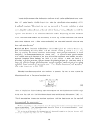 This particular expression for the liquidity coe¢cient is only really valid when the term struc-

ture x¿ (t) varies linearly with the term ¿ , i.e., when the rate of cash return gradient x¿ (t)/¿

is uniformly constant. When this is the case, one may speak of Newtonian cash ﬂows, in which

stress, illiquidity, and rate of strain are linearly related. This is, of course, seldom the case with the

dynamic term structures in the international ﬁnancial markets. Empirically, the term structures

of the cash investment markets vary nonlinearly, in such a way that the short term cash rates of

return vary relatively more (= have larger amplitudes), and vary more frequently, than the long

term cash rates of return.7

Remark 30 Term structure modelers have attempted to capture this nonlinear dynamics by,
ﬁrst, intercorrelating the various terms x¿ (t) for a limited number of terms 1 < ¿ < T , and,
then, by analyzing the resulting covariance matrix using a static principal component, or factor
analysis (cf. the survey by Chapman and Pearson, 2001). The objective of such spectral analysis
is to capture most of the variation of the term structure by retaining a small number, say three,
principal component factor loadings, like Factor 1 = Level, Factor 2 = slope, and Factor 3 =
Curvature of the term structure. But such inexact identiﬁcation scheme of a covariance matrix is
inherently subjective, because which eigenvalues are to be considered signiﬁcant and to be retained
and which should be considered representing noise? (For a detailed discussion of such ”prejudices”
of principal components, cf. Los, 1989).


    When the rate of return gradient is not uniform, as is usually the case, we must express the

illiquidity coe¢cient in the general marginal form:
                                                  ¯                    ¯
                                                  ¯ ¢x¿ (t)/X(t ¡ ¿ ) ¯
                                         ´¿ (t) = ¯
                                                  ¯
                                                                       ¯
                                                                       ¯
                                                       @x¿ (t)/@¿
                                                  ¯                  ¯
                                                  ¯ ¢x¿ (t)@¿ ¯
                                                =¯                   ¯
                                                  ¯ @x¿ (t)X(t ¡ ¿ ) ¯                                        (35)


Thus, we compare the empirical change in the required cash ﬂow over an inﬁnitesimal small change

in the term, ¢x¿ (t)@¿ , with the inﬁnitesimal change in the available cash ﬂow rate @x¿ (t)X(t¡¿ ).

That is a comparison between the marginal investment cash ﬂow shear stress and the marginal

investment cash ﬂow shear strain.8
   7 Professor Craig Holden of Indiana University has made is a simple historical demonstration of this nonlinearly

varying term structure: ”Craig Holden’s Excel-based Interactive ”Movie” of Term Structure Dynamics ” (1996),
which can be downloaded from his web page.
   8 We use the partial derivatives @ to indicate that we’re interested in variation on the term structure x (t)
                                                                                                            ¿
caused by a marginal change in the term ¿ at a ﬁxed time t.




                                                        18
 