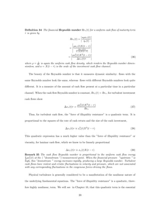Deﬁnition 34 The ﬁnancial Reynolds number Re¿ (t) for a uniform cash ﬂow of maturity term
¿ is given by
                                              ¯          ¯
                                              ¯ a½x¿ (t) ¯
                                  Re¿ (t) = ¯ ¯          ¯
                                                  ´¿ (t) ¯
                                     ¯                   ¯
                                     ¯                   ¯
                                     ¯ ½x¿ (t)X(t ¡ ¿) ¯
                                 =¯  ¯      ¢x¿ (t)¿
                                                         ¯
                                                         ¯
                                     ¯ x¿ (t)X(t¡¿ ) ¯
                                   ¯ 2                   ¯
                                   ¯ ½x¿ (t)X 2 (t ¡ ¿) ¯
                                 =¯¯                     ¯                            (36)
                                         ¢x¿ (t)¿        ¯
            1
where ½ = $2 is again the uniform cash ﬂow density, which renders the Reynolds number dimen-
sionless, and a = X(t ¡ ¿) is the scale of the investment cash ﬂow channel.

   The beauty of the Reynolds number is that it measures dynamic similarity: ﬂows with the

same Reynolds number look the same, whereas ﬂows with di¤erent Reynolds numbers look quite

di¤erent. It is a measure of the amount of cash ﬂow present at a particular time in a particular

channel. When the cash ﬂow Reynolds number is constant, Re¿ (t) = Re¿ , for turbulent investment

cash ﬂows show

                                                ½x2 (t)X 2 (t ¡ ¿ )
                                                  ¿
                                   ¢x¿ (t)¿ =                                                 (37)
                                                       Re¿

   Thus, for turbulent cash ﬂow, the ”force of illiquidity resistance” is a quadratic term. It is

proportional to the squares of the rate of cash return and the size of the cash investment,

                                   ¢x¿ (t)¿ _ x2 (t)X 2 (t ¡ ¿ )
                                               ¿                                              (38)

This quadratic expression has a much higher value than the ”force of illiquidity resistance” or

viscosity, for laminar cash ﬂow, which we know to be linearly proportional

                                    ¢x¿ (t)¿ _ x¿ (t)X(t ¡ ¿ )                                (39)
Remark 35 The cash ﬂow Reynolds number is proportional to the uniform cash ﬂow energy
1   2
2 ½x¿ (t) at the ( ”downstream ”) measurement point. When the ﬁnancial pressure ”upstream ” is
high, this ”downstream ” energy increases rapidly, producing a large Reynolds number. Turbulent
cash ﬂows have violent and erratic ﬂuctuations in velocity and pressure, which are not associated
with any corresponding ﬂuctuations in the exogenous forces driving the ﬂows.

   Physical turbulence is generally considered to be a manifestation of the nonlinear nature of

the underlying fundamental equations. The ”force of illiquidity resistance” is a quadratic, there-

fore highly nonlinear, term. We will see in Chapter 10, that this quadratic term is the essential

                                                 20
 