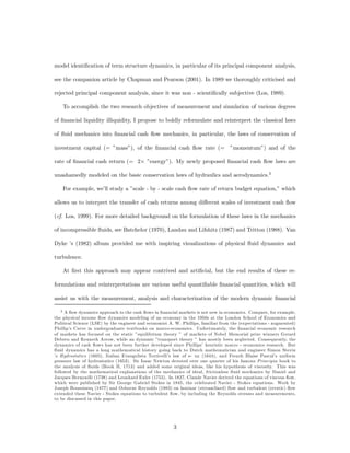 model identiﬁcation of term structure dynamics, in particular of its principal component analysis,

see the companion article by Chapman and Pearson (2001). In 1989 we thoroughly criticised and

rejected principal component analysis, since it was non - scientiﬁcally subjective (Los, 1989).

    To accomplish the two research objectives of measurement and simulation of various degrees

of ﬁnancial liquidity illiquidity, I propose to boldly reformulate and reinterpret the classical laws

of ﬂuid mechanics into ﬁnancial cash ﬂow mechanics, in particular, the laws of conservation of

investment capital (= ”mass”), of the ﬁnancial cash ﬂow rate (= ”momentum”) and of the

rate of ﬁnancial cash return (= 2£ ”energy”). My newly proposed ﬁnancial cash ﬂow laws are

unashamedly modeled on the basic conservation laws of hydraulics and aerodynamics.3

    For example, we’ll study a ”scale - by - scale cash ﬂow rate of return budget equation,” which

allows us to interpret the transfer of cash returns among di¤erent scales of investment cash ﬂow

(cf. Los, 1999). For more detailed background on the formulation of these laws in the mechanics

of incompressible ﬂuids, see Batchelor (1970), Landau and Lifshitz (1987) and Tritton (1988). Van

Dyke ’s (1982) album provided me with inspiring visualizations of physical ﬂuid dynamics and

turbulence.

    At ﬁrst this approach may appear contrived and artiﬁcial, but the end results of these re-

formulations and reinterpretations are various useful quantiﬁable ﬁnancial quantities, which will

assist us with the measurement, analysis and characterization of the modern dynamic ﬁnancial

    3 A ﬂow dynamics approach to the cash ﬂows in ﬁnancial markets is not new in economics. Compare, for example,

the physical income ﬂow dynamics modeling of an economy in the 1950s at the London School of Economics and
Political Science (LSE) by the engineer and economist A. W. Phillips, familiar from the (expectations - augmented)
Phillip’s Curve in undergraduate textbooks on macro-economics. Unfortunately, the ﬁnancial economic research
of markets has focused on the static ”equilibrium theory ” of markets of Nobel Memorial prize winners Gerard
Debreu and Kenneth Arrow, while an dynamic ”transport theory ” has mostly been neglected. Consequently, the
dynamics of cash ﬂows has not been further developed since Phillips’ heuristic macro - economics research. But
ﬂuid dynamics has a long mathematical history going back to Dutch mathematician and engineer Simon Stevin
’s Hydrostatics (1605), Italian Evangelista Torricelli’s law of e- ux (1644), and French Blaise Pascal’s uniform
pressure law of hydrostatics (1653). Sir Isaac Newton devoted over one quarter of his famous Principia book to
the analysis of ﬂuids (Book II, 1713) and added some original ideas, like his hypothesis of viscosity. This was
followed by the mathematical explanations of the mechanics of ideal, frictionless ﬂuid mechanics by Daniel and
Jacques Bernouilli (1738) and Leonhard Euler (1755). In 1827, Claude Navier derived the equations of viscous ﬂow,
which were published by Sir George Gabriel Stokes in 1845, the celebrated Navier - Stokes equations. Work by
Joseph Boussinesq (1877) and Osborne Reynolds (1883) on laminar (streamlined) ﬂow and turbulent (erratic) ﬂow
extended these Navier - Stokes equations to turbulent ﬂow, by including the Reynolds stresses and measurements,
to be discussed in this paper.




                                                        3
 