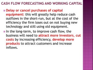 Delay or cancel purchases of capital
equipment: this will greatly help reduce cash
outflows in the short-run, but at the cost of the
efficiency the firm loses out on not buying new
technology and still using old equipment.
 In the long-term, to improve cash flow, the
business will need to attract more investors, cut
costs by increasing efficiency, develop more
products to attract customers and increase
inflows.
 