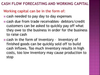Working capital can be in the form of:
 cash needed to pay day to day expenses
 cash due from trade receivables– debtors/credit
customers can be asked to quickly pay off what
they owe to the business in order for the business
to raise cash
 cash in the form of inventory – Inventory of
finished goods can be quickly sold off to build
cash inflows. Too much inventory results in high
costs, too low inventory may cause production to
stop
 
