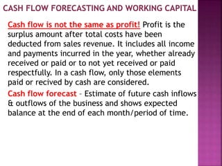 Cash flow is not the same as profit! Profit is the
surplus amount after total costs have been
deducted from sales revenue. It includes all income
and payments incurred in the year, whether already
received or paid or to not yet received or paid
respectfully. In a cash flow, only those elements
paid or recived by cash are considered.
Cash flow forecast – Estimate of future cash inflows
& outflows of the business and shows expected
balance at the end of each month/period of time.
 