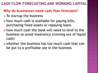 Why do businesses need cash flow forecasts?
 To startup the business
 how much cash is available for paying bills,
purchasing fixed assets or repaying loans
 how much cash the bank will need to lend to the
business to avoid insolvency (running out of liquid
cash)
 whether the business has too much cash that can
be put to a profitable use in the business
 