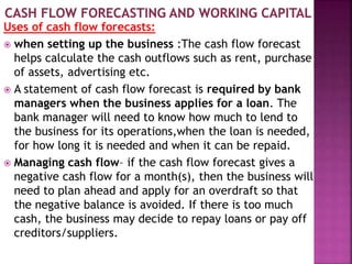 Uses of cash flow forecasts:
 when setting up the business :The cash flow forecast
helps calculate the cash outflows such as rent, purchase
of assets, advertising etc.
 A statement of cash flow forecast is required by bank
managers when the business applies for a loan. The
bank manager will need to know how much to lend to
the business for its operations,when the loan is needed,
for how long it is needed and when it can be repaid.
 Managing cash flow– if the cash flow forecast gives a
negative cash flow for a month(s), then the business will
need to plan ahead and apply for an overdraft so that
the negative balance is avoided. If there is too much
cash, the business may decide to repay loans or pay off
creditors/suppliers.
 