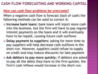 How can cash flow problems be overcome?
When a negative cash flow is forecast (lack of cash) the
following methods can be used to correct it:
 Increase bank loans: bank loans will inject more cash
into the business, but the firm will have to pay regular
interest payments on the loans and it will eventually
have to be repaid, causing future cash outflows
 Delay payment to suppliers: asking for more time to
pay suppliers will help decrease cash outflows in the
short-run. However, suppliers could refuse to supply
on credit and may reduce discounts for late payment
 Ask debtors to pay more quickly: if debtors are asked
to pay all the debts they have to the firm quicker, the
firm’s cash inflows would increase in the short-run.
 