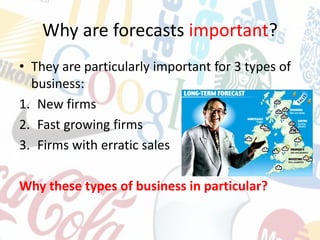 Why are forecasts important?
• They are particularly important for 3 types of
business:
1. New firms
2. Fast growing firms
3. Firms with erratic sales
Why these types of business in particular?
 