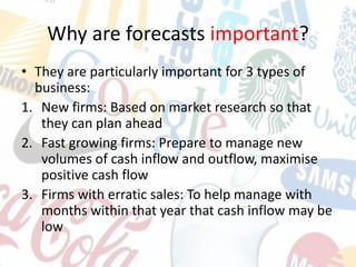 Why are forecasts important?
• They are particularly important for 3 types of
business:
1. New firms: Based on market research so that
they can plan ahead
2. Fast growing firms: Prepare to manage new
volumes of cash inflow and outflow, maximise
positive cash flow
3. Firms with erratic sales: To help manage with
months within that year that cash inflow may be
low
 