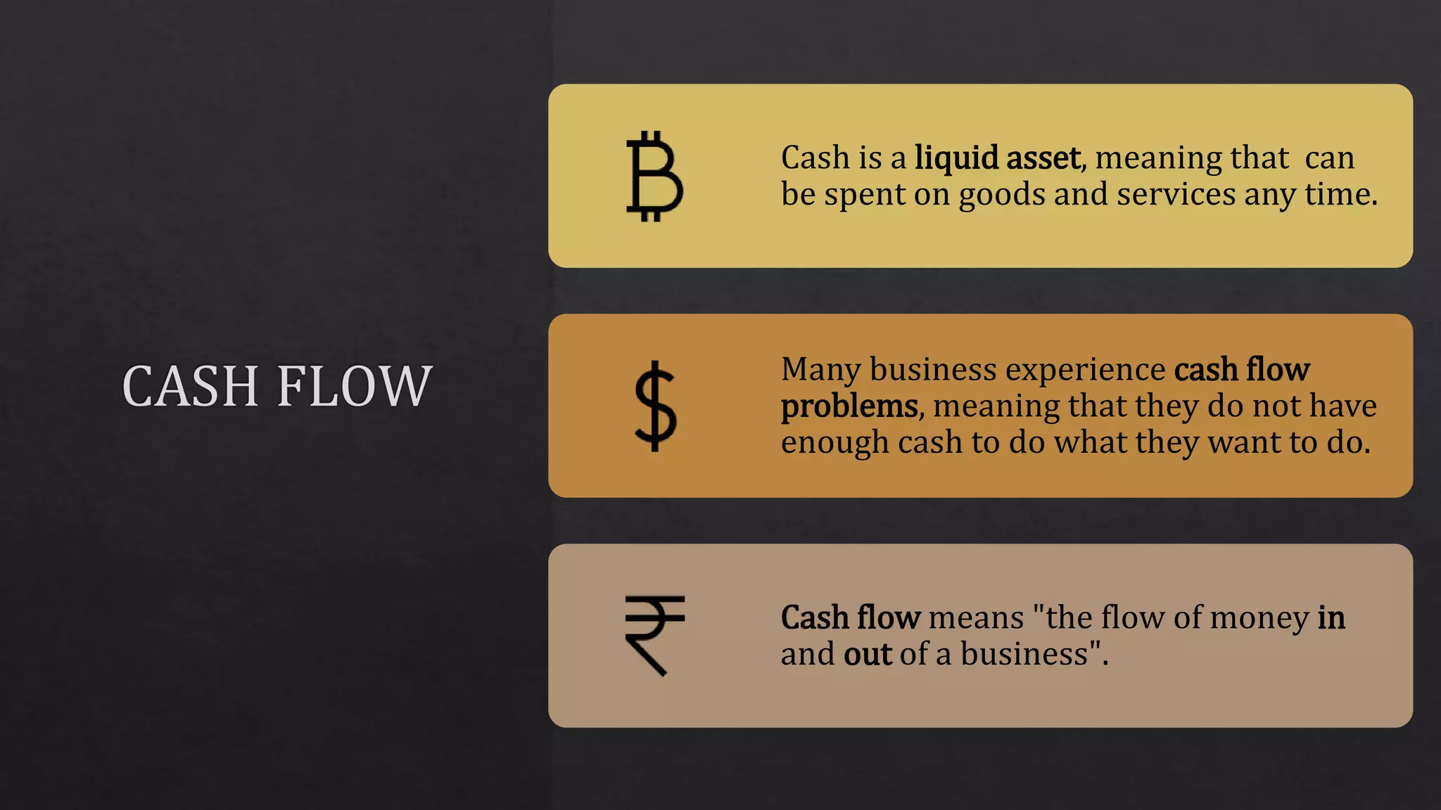Cash is a liquid asset, meaning that can
be spent on goods and services any time.
Many business experience cash flow
problems, meaning that they do not have
enough cash to do what they want to do.
Cash flow means "the flow of money in
and out of a business".
 