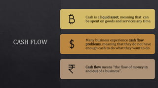 Cash is a liquid asset, meaning that can
be spent on goods and services any time.
Many business experience cash flow
problems, meaning that they do not have
enough cash to do what they want to do.
Cash flow means "the flow of money in
and out of a business".
 