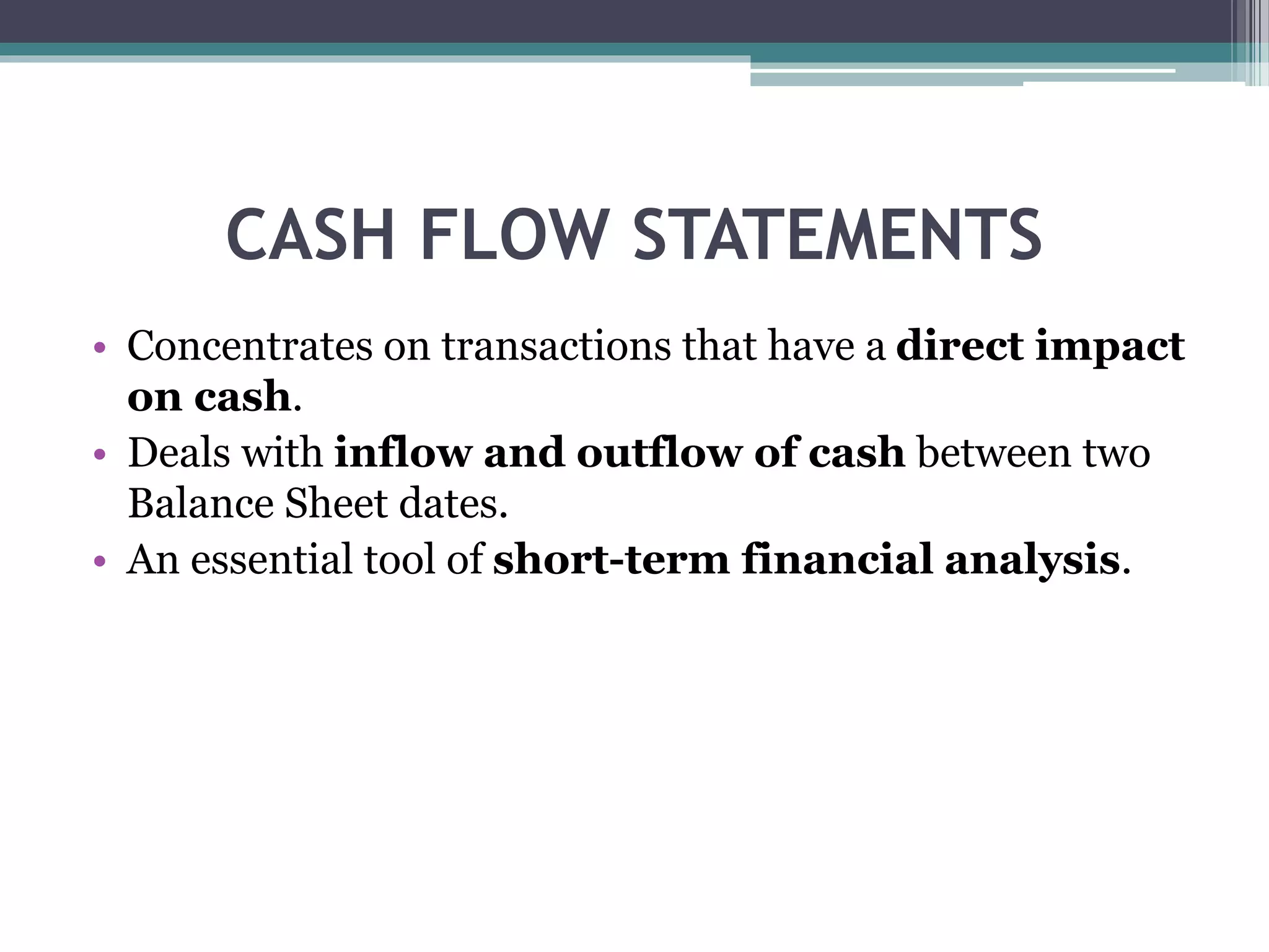CASH FLOW STATEMENTS
• Concentrates on transactions that have a direct impact
on cash.
• Deals with inflow and outflow of cash between two
Balance Sheet dates.
• An essential tool of short-term financial analysis.
 