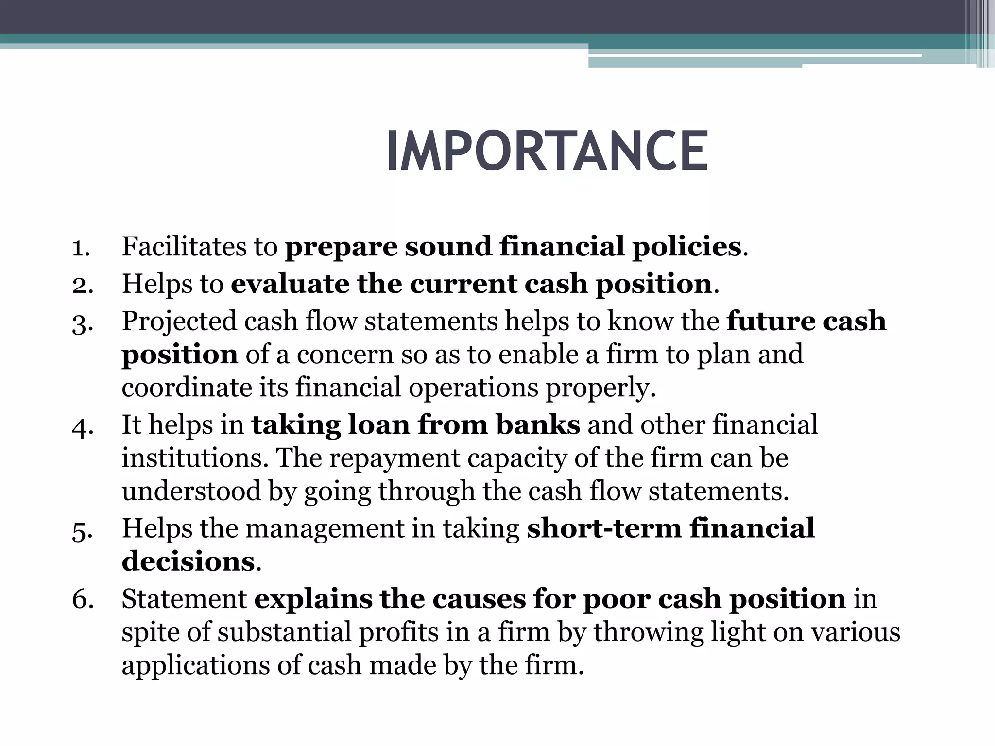 IMPORTANCE
1. Facilitates to prepare sound financial policies.
2. Helps to evaluate the current cash position.
3. Projected cash flow statements helps to know the future cash
position of a concern so as to enable a firm to plan and
coordinate its financial operations properly.
4. It helps in taking loan from banks and other financial
institutions. The repayment capacity of the firm can be
understood by going through the cash flow statements.
5. Helps the management in taking short-term financial
decisions.
6. Statement explains the causes for poor cash position in
spite of substantial profits in a firm by throwing light on various
applications of cash made by the firm.
 