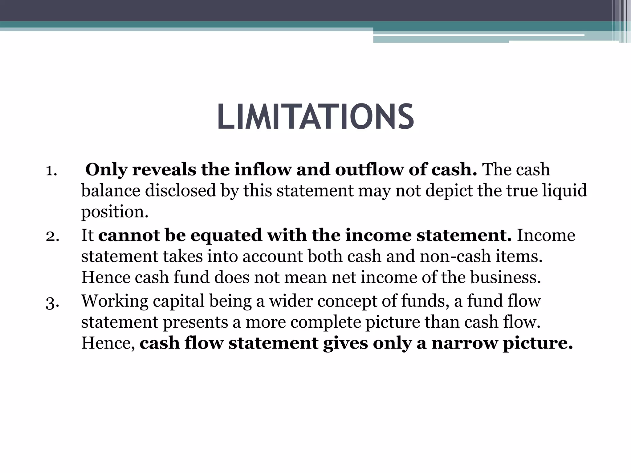LIMITATIONS
1. Only reveals the inflow and outflow of cash. The cash
balance disclosed by this statement may not depict the true liquid
position.
2. It cannot be equated with the income statement. Income
statement takes into account both cash and non-cash items.
Hence cash fund does not mean net income of the business.
3. Working capital being a wider concept of funds, a fund flow
statement presents a more complete picture than cash flow.
Hence, cash flow statement gives only a narrow picture.
 