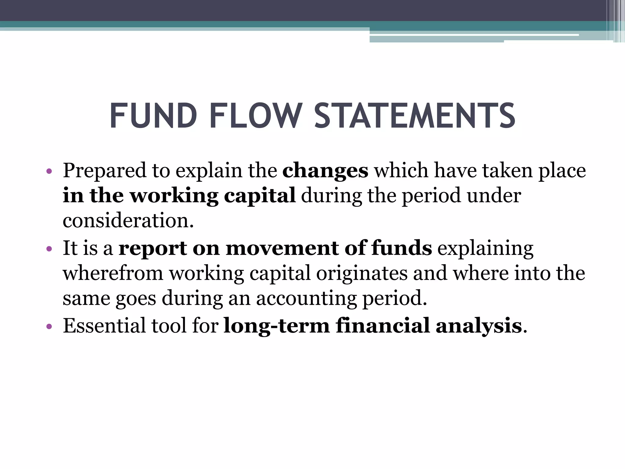 FUND FLOW STATEMENTS
• Prepared to explain the changes which have taken place
in the working capital during the period under
consideration.
• It is a report on movement of funds explaining
wherefrom working capital originates and where into the
same goes during an accounting period.
• Essential tool for long-term financial analysis.
 
